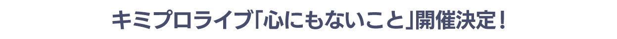 キミプロライブ「心にもないこと」開催決定!