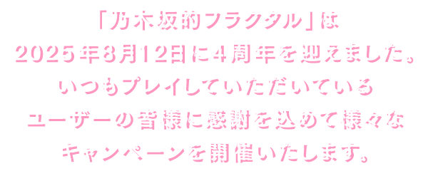 「乃木坂的フラクタル」は2025年8月12日に4周年を迎えました。いつもプレイしていただいているユーザーの皆様に感謝を込めて様々なキャンペーンを開催いたします。