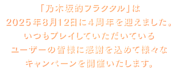 「乃木坂的フラクタル」は2025年8月12日に4周年を迎えました。いつもプレイしていただいているユーザーの皆様に感謝を込めて様々なキャンペーンを開催いたします。